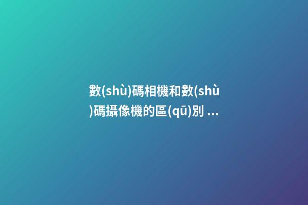 數(shù)碼相機和數(shù)碼攝像機的區(qū)別，手機鏡頭跟單反有何區(qū)別